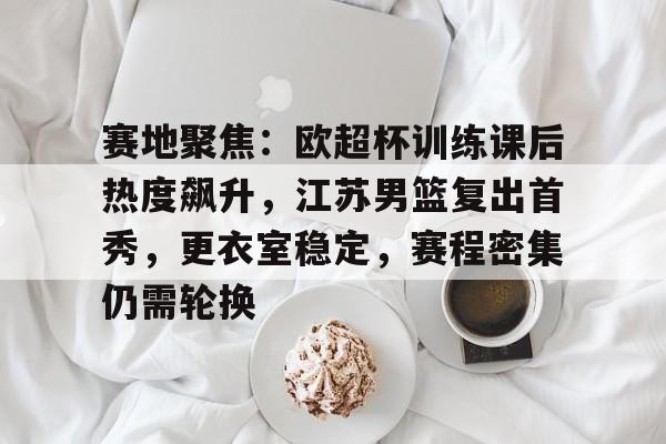赛地聚焦：欧超杯训练课后热度飙升，江苏男篮复出首秀，更衣室稳定，赛程密集仍需轮换的简单介绍-奇异果体育官网