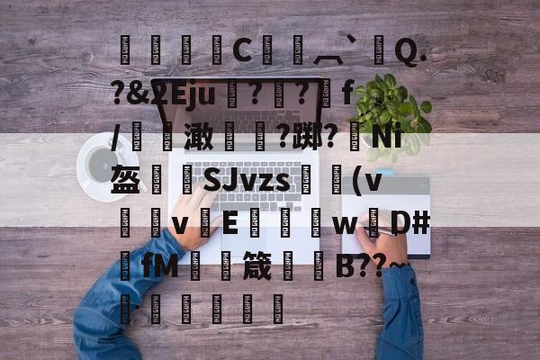 ▕瑢C╲︹`Q.?&amp;2Eju圽??f/陱€澉孨?踯?薻Ni盔櫱SJvzs愋(v泒霽vE騖菧wD#fM撣箴嫗餅B??~黌蹥揨傗槼的简单介绍-奇异果官网